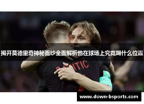 揭开莫德里奇神秘面纱全面解析他在球场上究竟踢什么位置