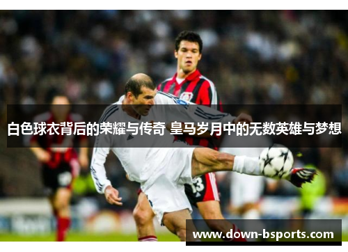 白色球衣背后的荣耀与传奇 皇马岁月中的无数英雄与梦想