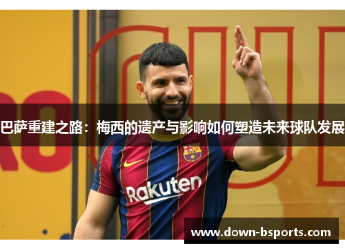 巴萨重建之路：梅西的遗产与影响如何塑造未来球队发展