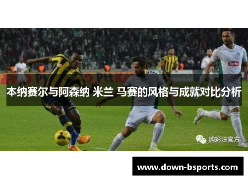 本纳赛尔与阿森纳 米兰 马赛的风格与成就对比分析