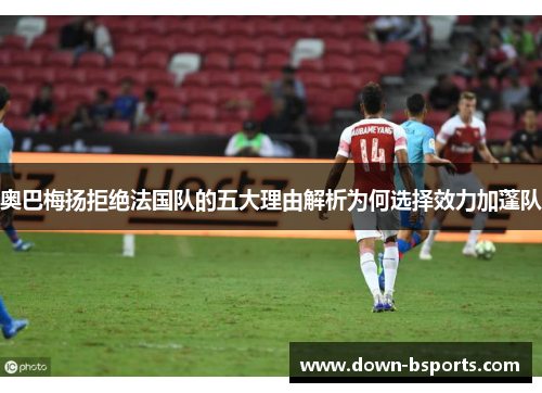 奥巴梅扬拒绝法国队的五大理由解析为何选择效力加蓬队