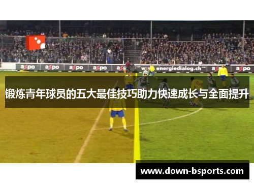 锻炼青年球员的五大最佳技巧助力快速成长与全面提升
